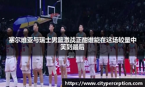 塞尔维亚与瑞士男篮激战正酣谁能在这场较量中笑到最后