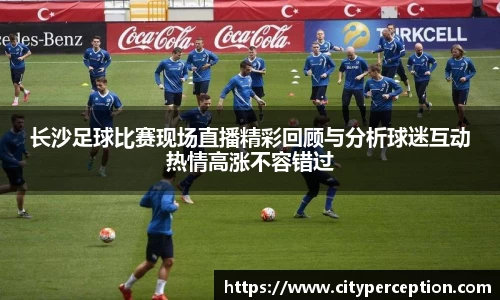 长沙足球比赛现场直播精彩回顾与分析球迷互动热情高涨不容错过