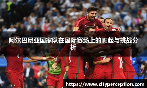 阿尔巴尼亚国家队在国际赛场上的崛起与挑战分析