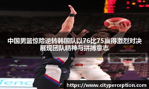 中国男篮惊险逆转韩国队以76比75赢得激烈对决展现团队精神与拼搏意志