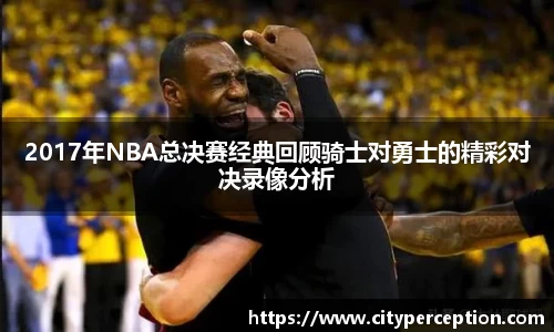 2017年NBA总决赛经典回顾骑士对勇士的精彩对决录像分析