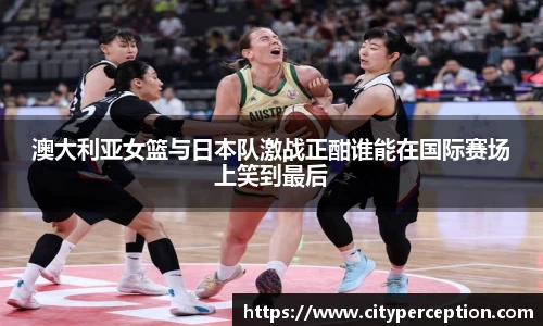 澳大利亚女篮与日本队激战正酣谁能在国际赛场上笑到最后